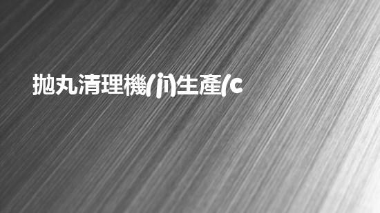 拋丸清理機(jī)生產(chǎn)廠清淤工程的深度刨析與技術(shù)創(chuàng)新探索，揭示施工技術(shù)的最終奧秘！